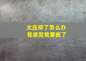 太压抑了怎么办 我感觉我要疯了